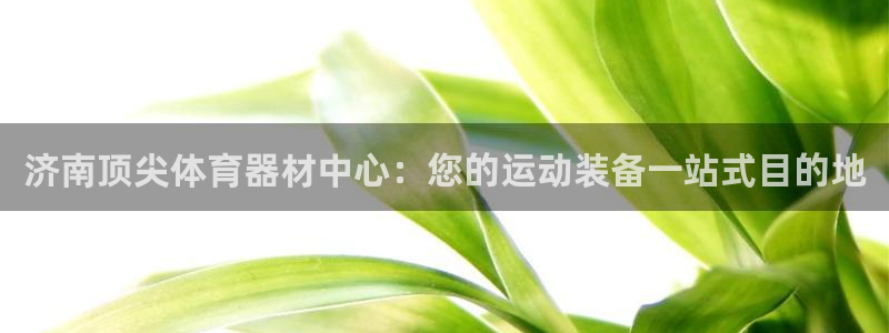 尊龙网址是多少：济南顶尖体育器材中心：您的运动装备一