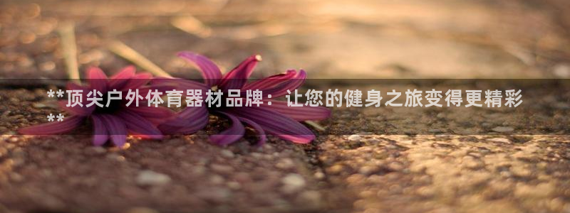 凯时官网联系方式：**顶尖户外体育器材品牌：让您的健